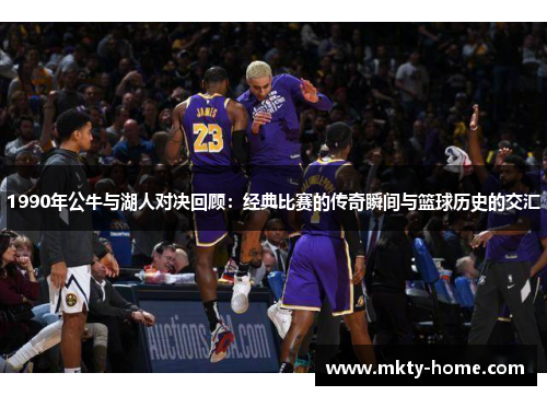 1990年公牛与湖人对决回顾：经典比赛的传奇瞬间与篮球历史的交汇