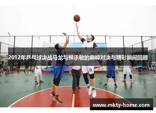 2012年乒乓球决战马龙与柳承敏的巅峰对决与精彩瞬间回顾